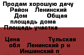 Продам хорошую дачу › Район ­ Ленинский › Дом ­ 134 › Общая площадь дома ­ 50 › Площадь участка ­ 7 000 › Цена ­ 950 000 - Тульская обл., Ленинский р-н, Иншинский п. Недвижимость » Дома, коттеджи, дачи продажа   